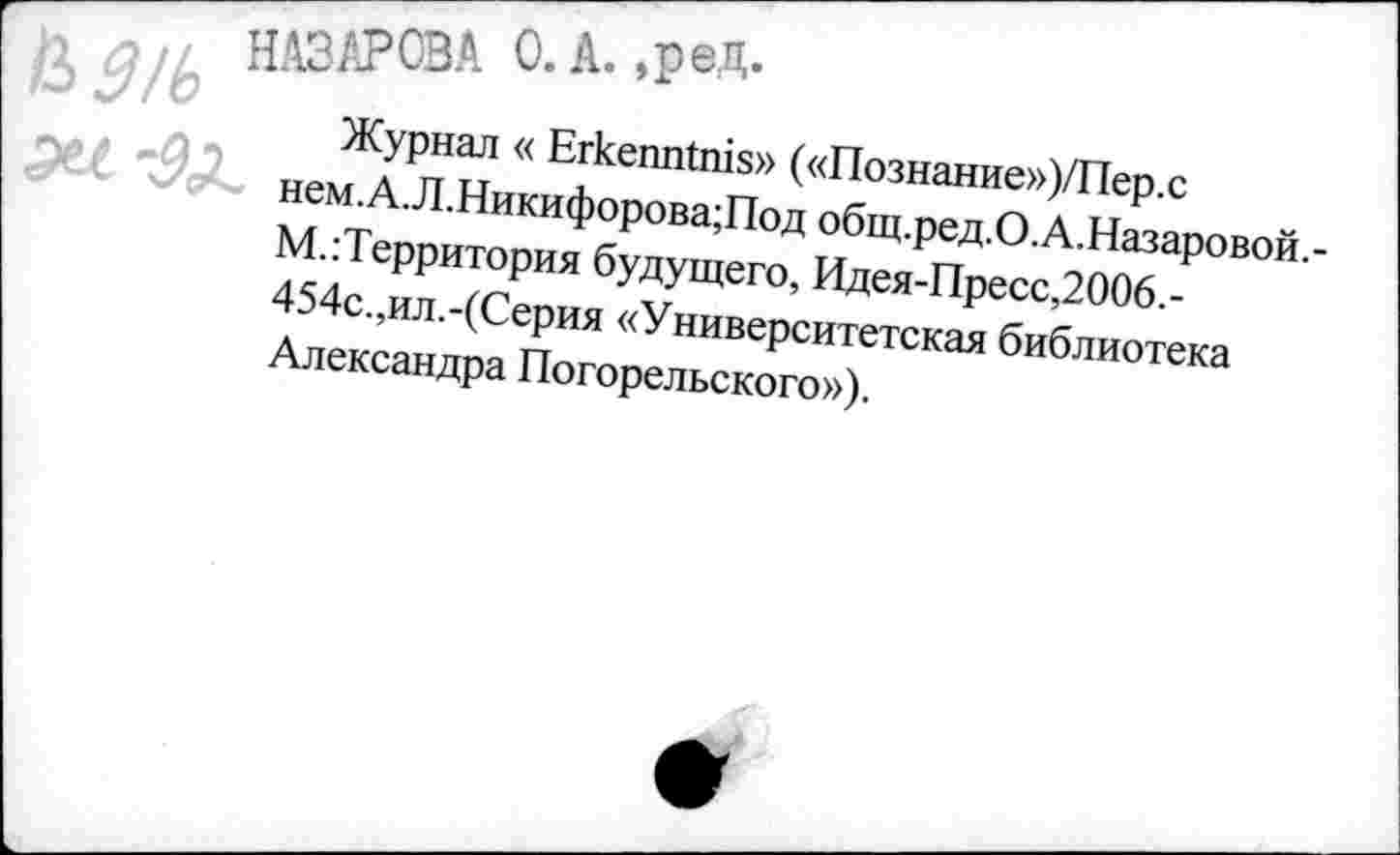 ﻿ъд/ь
НАЗАРОВА 0. А. ,ред.
Журнал « ЕгкешПшз» («Познание»)/Пер.с нем.А.Л.Никифорова;Под общ.ред.О.А.Назаровой,-
М.Территория будущего, Идея-Пресс,2006.-454с.,ил.-(Серия «Университетская библиотека
Александра Погорельского»).